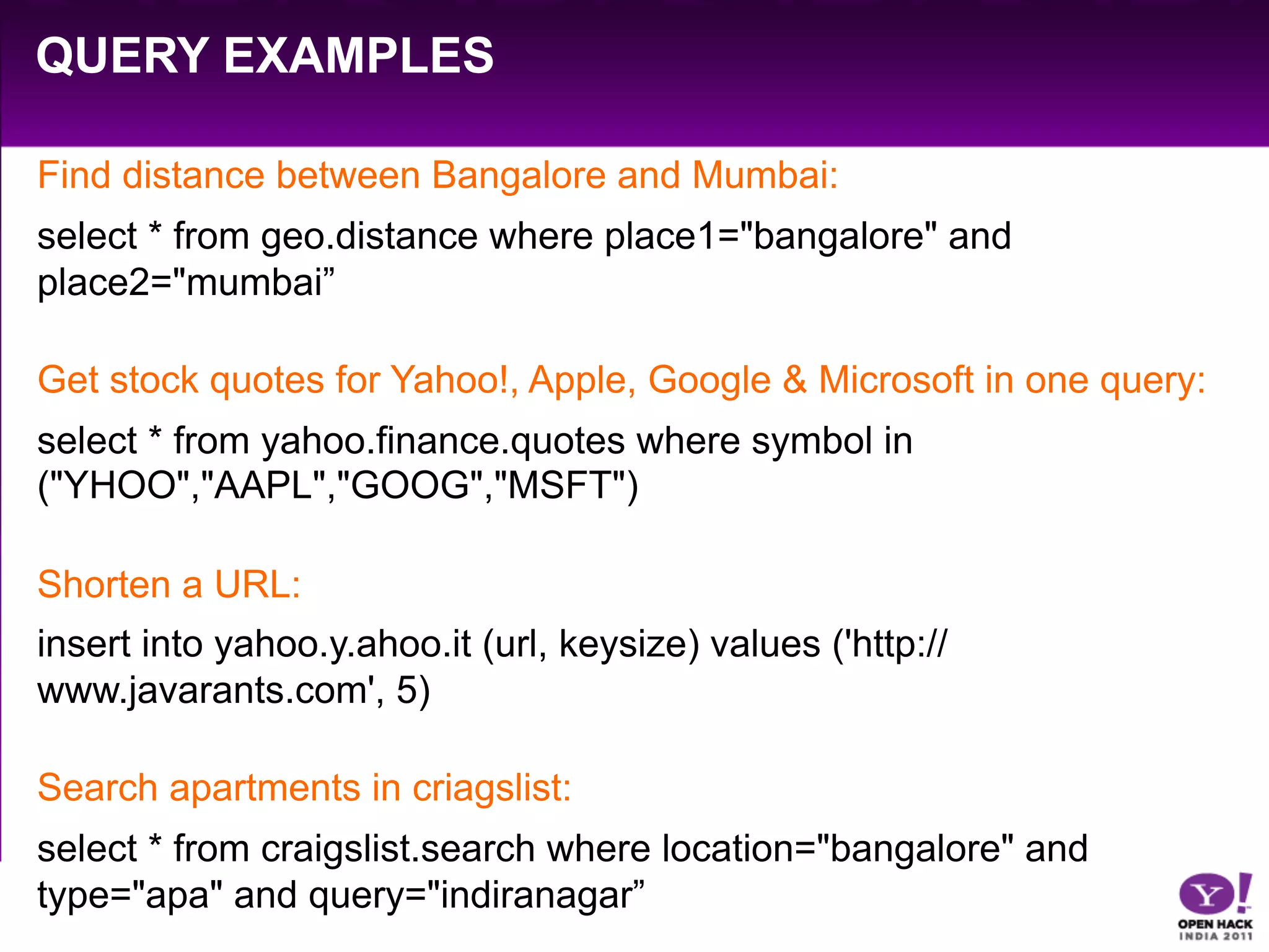 QUERY EXAMPLES

Find distance between Bangalore and Mumbai:
select * from geo.distance where place1="bangalore" and
place2="mumbai”

Get stock quotes for Yahoo!, Apple, Google & Microsoft in one query:
select * from yahoo.finance.quotes where symbol in
("YHOO","AAPL","GOOG","MSFT")

Shorten a URL:
insert into yahoo.y.ahoo.it (url, keysize) values ('http://
www.javarants.com', 5)

Search apartments in criagslist:
select * from craigslist.search where location="bangalore" and
type="apa" and query="indiranagar”
 
