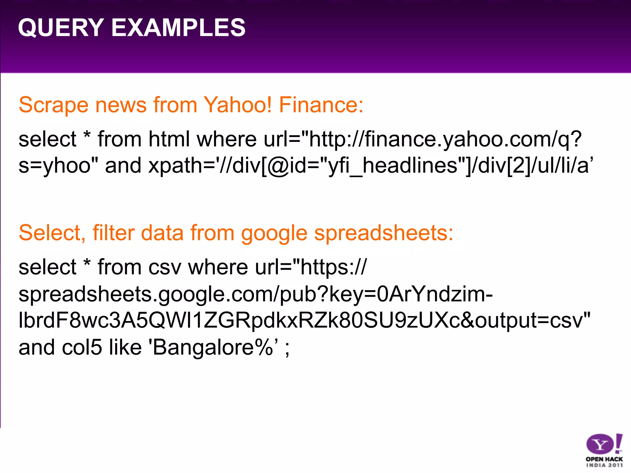 QUERY EXAMPLES


Scrape news from Yahoo! Finance:
select * from html where url="http://finance.yahoo.com/q?
s=yhoo" and xpath='//div[@id="yfi_headlines"]/div[2]/ul/li/a’


Select, filter data from google spreadsheets:
select * from csv where url="https://
spreadsheets.google.com/pub?key=0ArYndzim-
lbrdF8wc3A5QWl1ZGRpdkxRZk80SU9zUXc&output=csv"
and col5 like 'Bangalore%’ ;
 