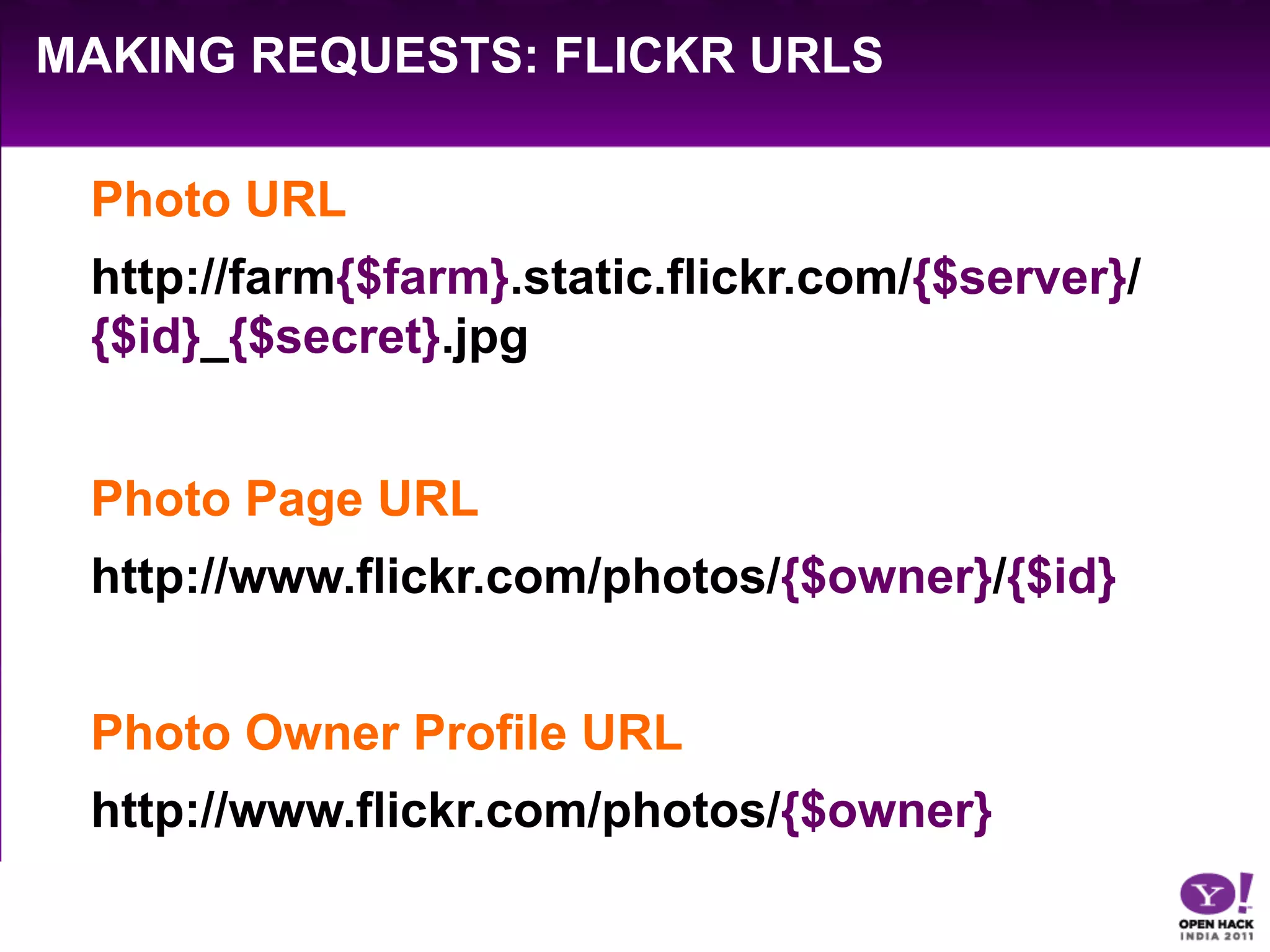 MAKING REQUESTS: FLICKR URLS

 Photo URL	
  
 http://farm{$farm}.static.flickr.com/{$server}/
 {$id}_{$secret}.jpg


 Photo Page URL	
  
 http://www.flickr.com/photos/{$owner}/{$id}


 Photo Owner Profile URL	
  
 http://www.flickr.com/photos/{$owner}
 