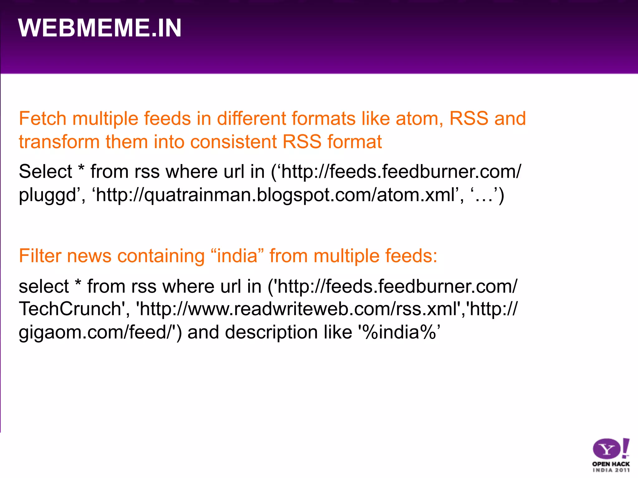 WEBMEME.IN


Fetch multiple feeds in different formats like atom, RSS and
transform them into consistent RSS format
Select * from rss where url in (‘http://feeds.feedburner.com/
pluggd’, ‘http://quatrainman.blogspot.com/atom.xml’, ‘…’)


Filter news containing “india” from multiple feeds:
select * from rss where url in ('http://feeds.feedburner.com/
TechCrunch', 'http://www.readwriteweb.com/rss.xml','http://
gigaom.com/feed/') and description like '%india%’
 