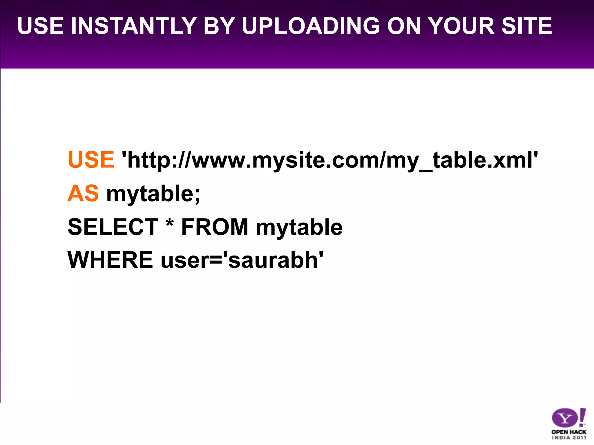 USE INSTANTLY BY UPLOADING ON YOUR SITE




   USE 'http://www.mysite.com/my_table.xml'
   AS mytable;
   SELECT * FROM mytable
   WHERE user='saurabh'
 