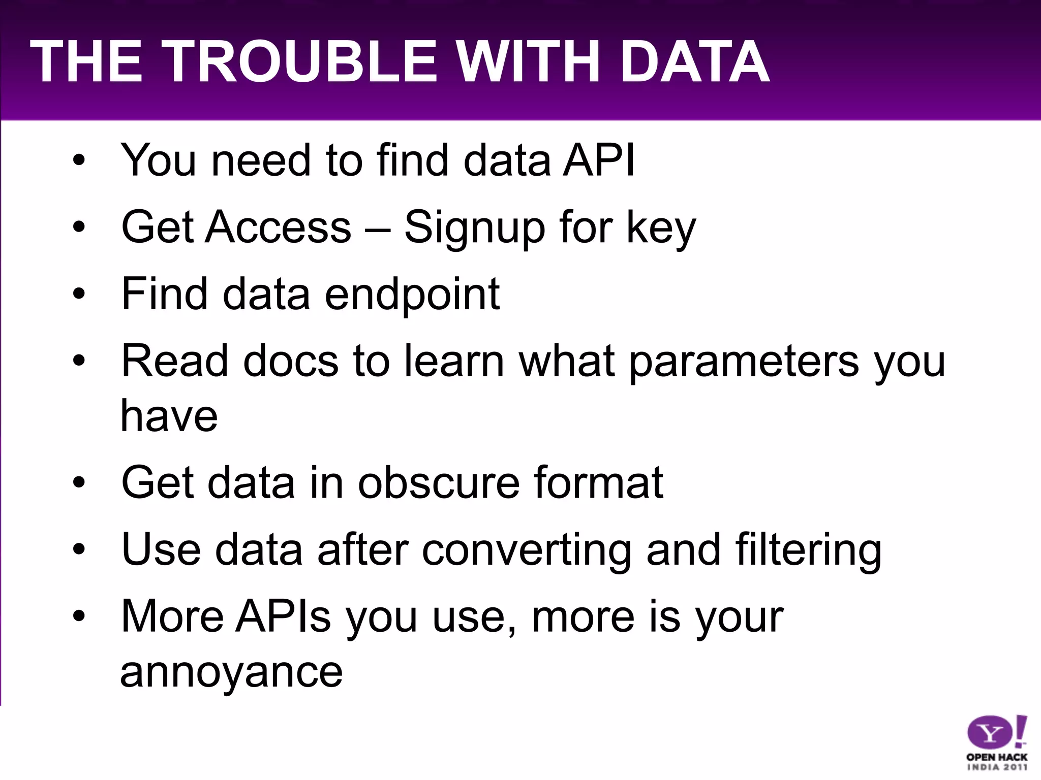 THE TROUBLE WITH DATA
 •  You need to find data API
 •  Get Access – Signup for key
 •  Find data endpoint
 •  Read docs to learn what parameters you
    have
 •  Get data in obscure format
 •  Use data after converting and filtering
 •  More APIs you use, more is your
    annoyance
 