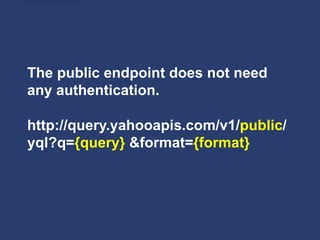 The public endpoint does not need
any authentication.

http://query.yahooapis.com/v1/public/
yql?q={query} &format={format}
 