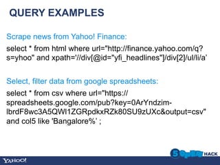 QUERY EXAMPLES

Scrape news from Yahoo! Finance:
select * from html where url="http://finance.yahoo.com/q?
s=yhoo" and xpath='//div[@id="yfi_headlines"]/div[2]/ul/li/a’


Select, filter data from google spreadsheets:
select * from csv where url="https://
spreadsheets.google.com/pub?key=0ArYndzim-
lbrdF8wc3A5QWl1ZGRpdkxRZk80SU9zUXc&output=csv"
and col5 like 'Bangalore%’ ;
 