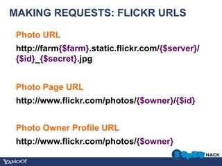 MAKING REQUESTS: FLICKR URLS

 Photo URL	
  
 http://farm{$farm}.static.flickr.com/{$server}/
 {$id}_{$secret}.jpg


 Photo Page URL	
  
 http://www.flickr.com/photos/{$owner}/{$id}


 Photo Owner Profile URL	
  
 http://www.flickr.com/photos/{$owner}
 