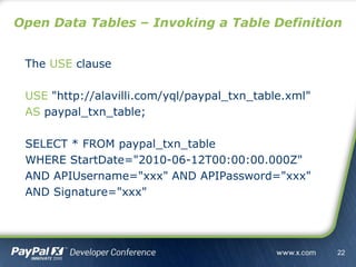 The USE clause
USE "http://alavilli.com/yql/paypal_txn_table.xml"
AS paypal_txn_table;
SELECT * FROM paypal_txn_table
WHERE StartDate="2010-06-12T00:00:00.000Z"
AND APIUsername="xxx" AND APIPassword="xxx"
AND Signature="xxx"
Open Data Tables – Invoking a Table Definition
22
 