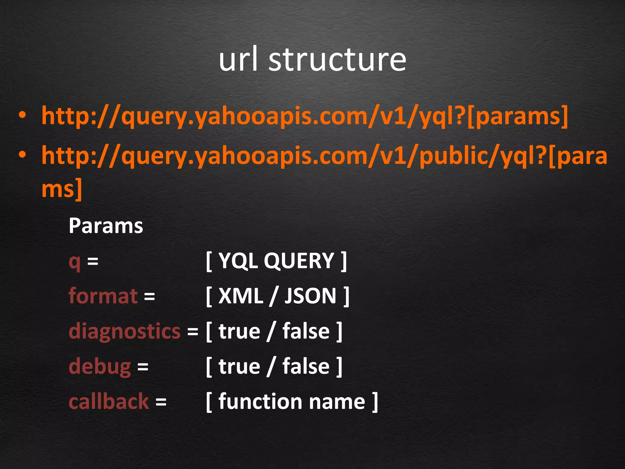 url structure
• http://query.yahooapis.com/v1/yql?[params]
• http://query.yahooapis.com/v1/public/yql?[para
  ms]
    Params
    q=            [ YQL QUERY ]
    format =      [ XML / JSON ]
    diagnostics = [ true / false ]
    debug =       [ true / false ]
    callback =    [ function name ]
 