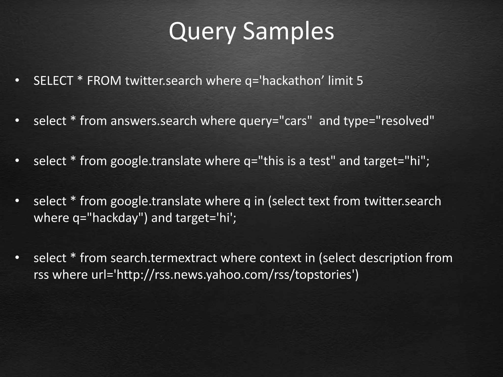 Query Samples
•   SELECT * FROM twitter.search where q='hackathon’ limit 5

•   select * from answers.search where query="cars" and type="resolved"

•   select * from google.translate where q="this is a test" and target="hi";

•   select * from google.translate where q in (select text from twitter.search
    where q="hackday") and target='hi';

•   select * from search.termextract where context in (select description from
    rss where url='http://rss.news.yahoo.com/rss/topstories')
 