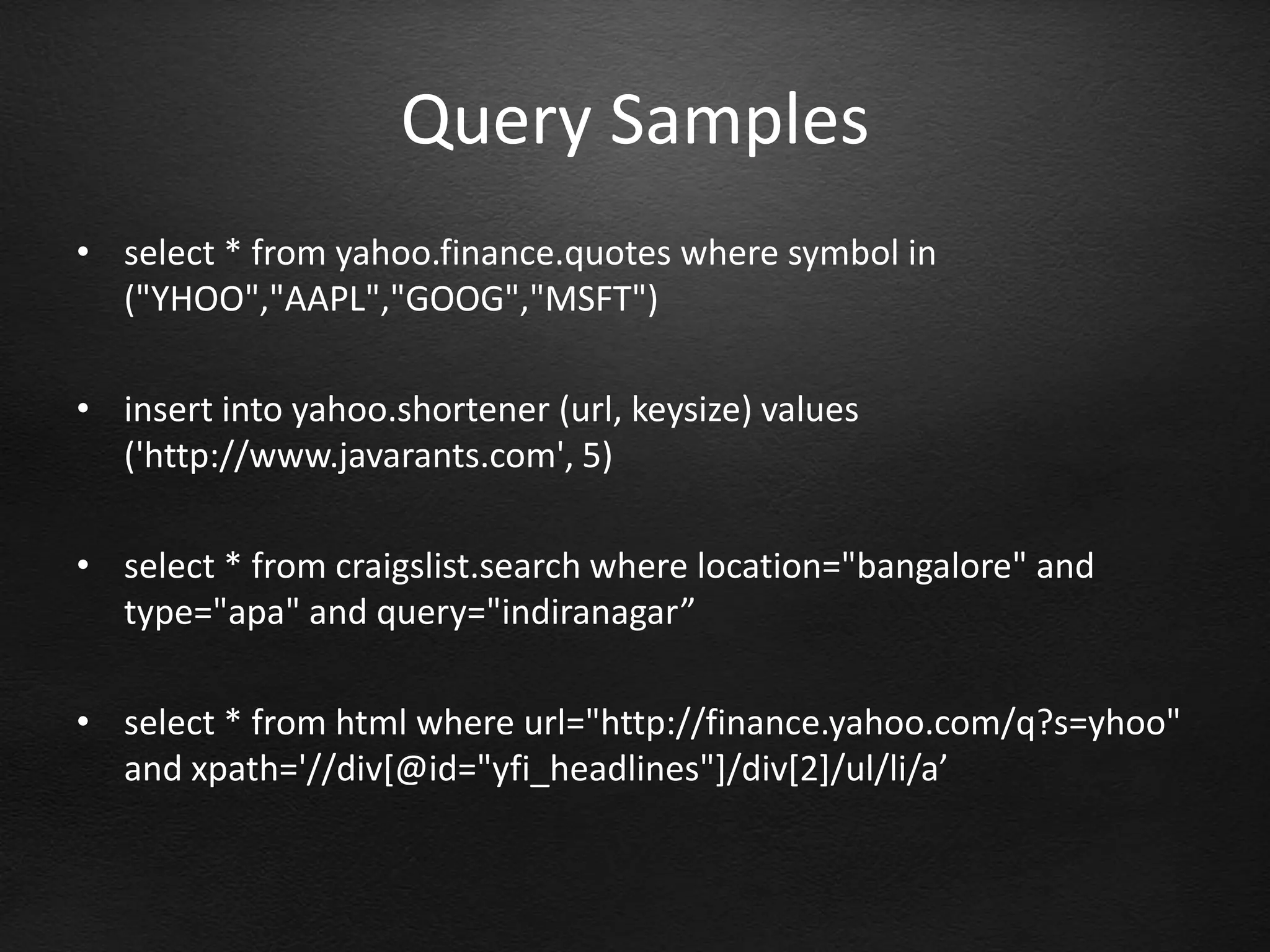 Query Samples
• select * from yahoo.finance.quotes where symbol in
  ("YHOO","AAPL","GOOG","MSFT")

• insert into yahoo.shortener (url, keysize) values
  ('http://www.javarants.com', 5)

• select * from craigslist.search where location="bangalore" and
  type="apa" and query="indiranagar”

• select * from html where url="http://finance.yahoo.com/q?s=yhoo"
  and xpath='//div[@id="yfi_headlines"]/div[2]/ul/li/a’
 