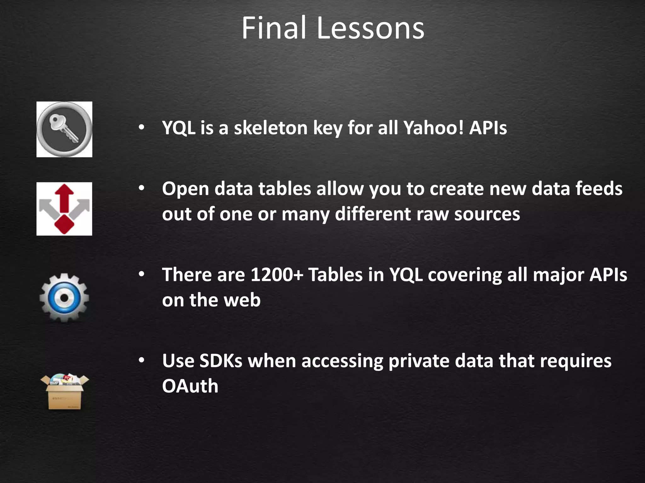 Final Lessons

• YQL is a skeleton key for all Yahoo! APIs

• Open data tables allow you to create new data feeds
  out of one or many different raw sources

• There are 1200+ Tables in YQL covering all major APIs
  on the web

• Use SDKs when accessing private data that requires
  OAuth
 