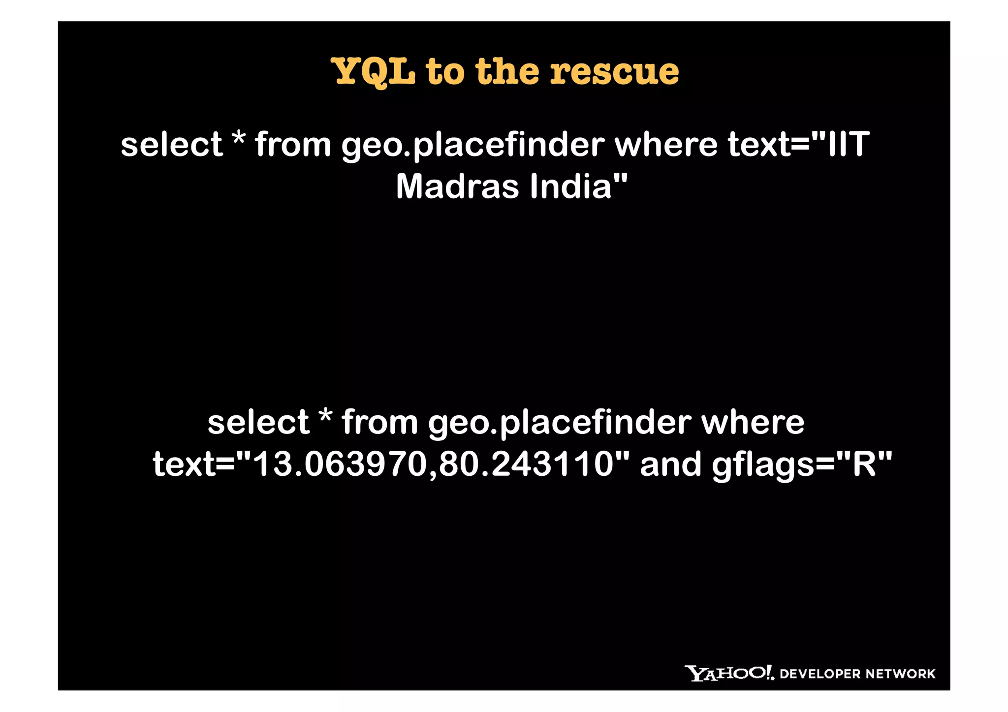 YQL to the rescue
select * from geo.placefinder where text="IIT
                 Madras India"




    select * from geo.placefinder where
 text="13.063970,80.243110" and gflags="R"
 