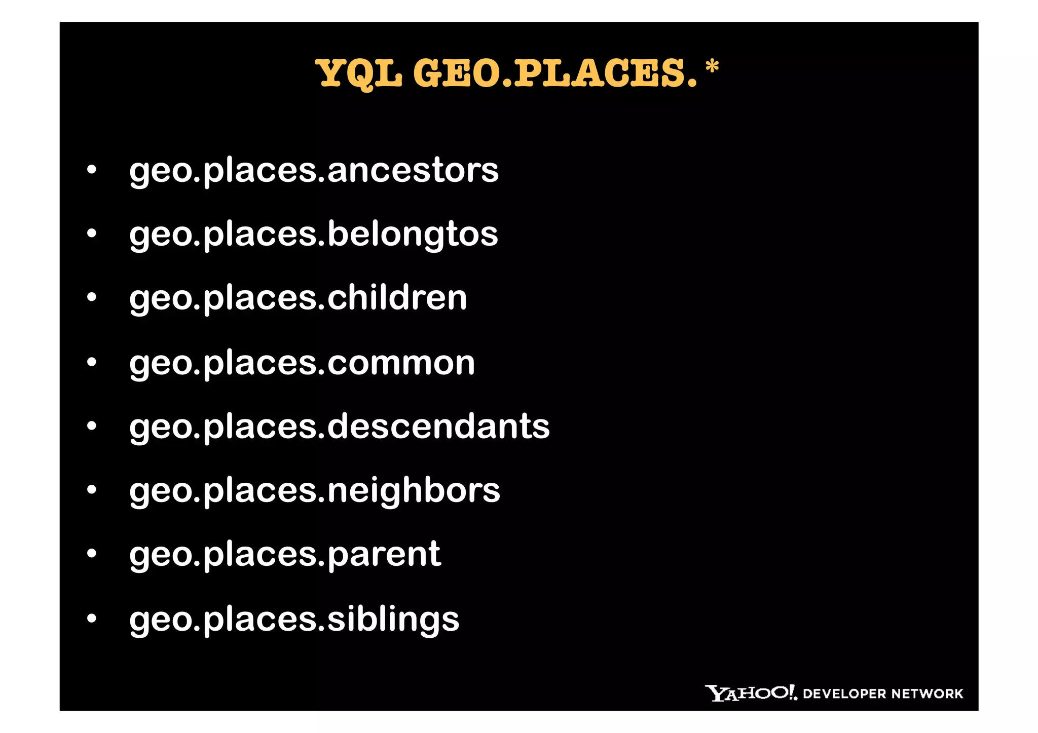 YQL GEO.PLACES.*

•  geo.places.ancestors
•  geo.places.belongtos
•  geo.places.children
•  geo.places.common
•  geo.places.descendants
•  geo.places.neighbors
•  geo.places.parent
•  geo.places.siblings
 