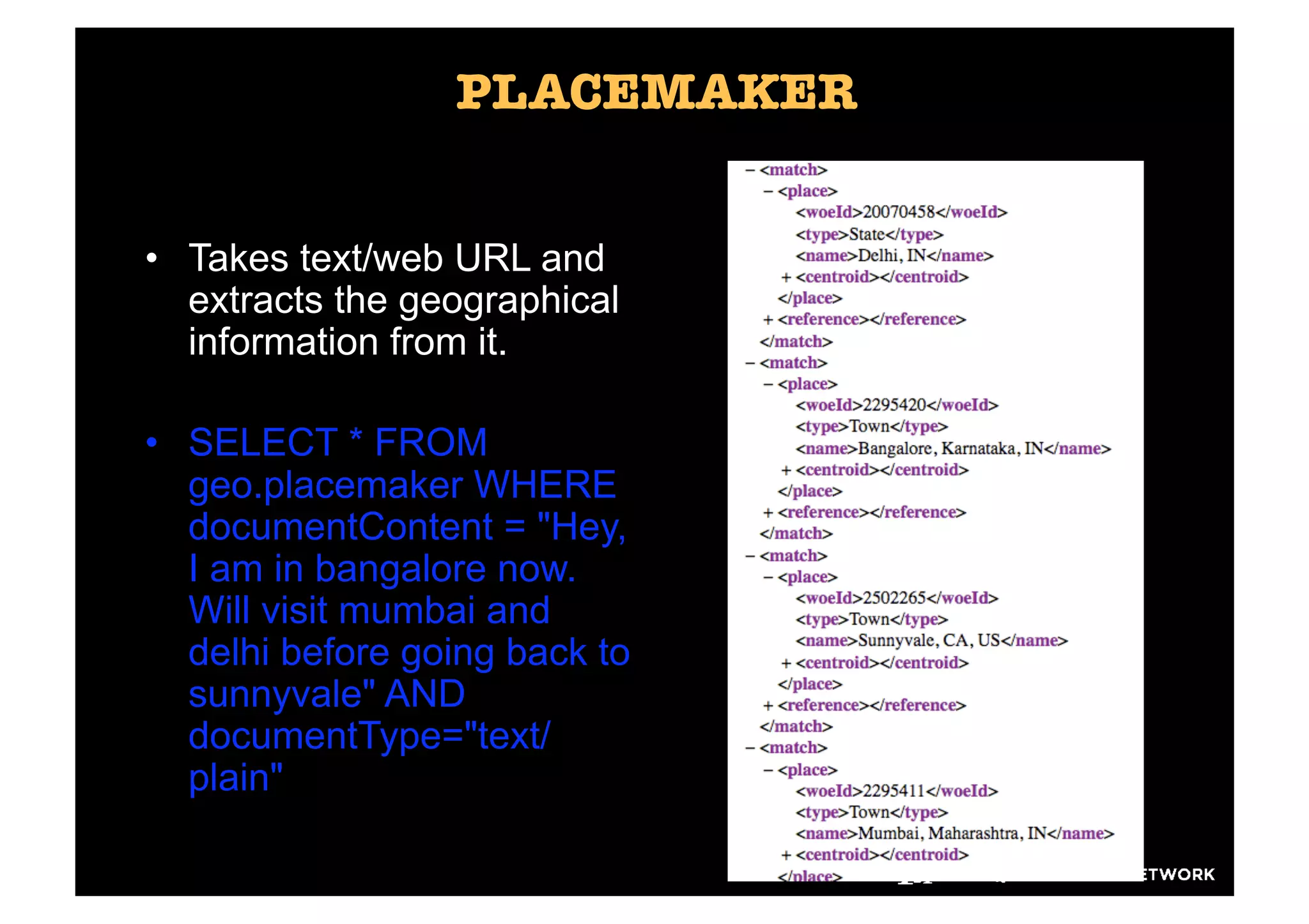 PLACEMAKER


•  Takes text/web URL and
   extracts the geographical
   information from it.

•  SELECT * FROM
   geo.placemaker WHERE
   documentContent = "Hey,
   I am in bangalore now.
   Will visit mumbai and
   delhi before going back to
   sunnyvale" AND
   documentType="text/
   plain"
 
