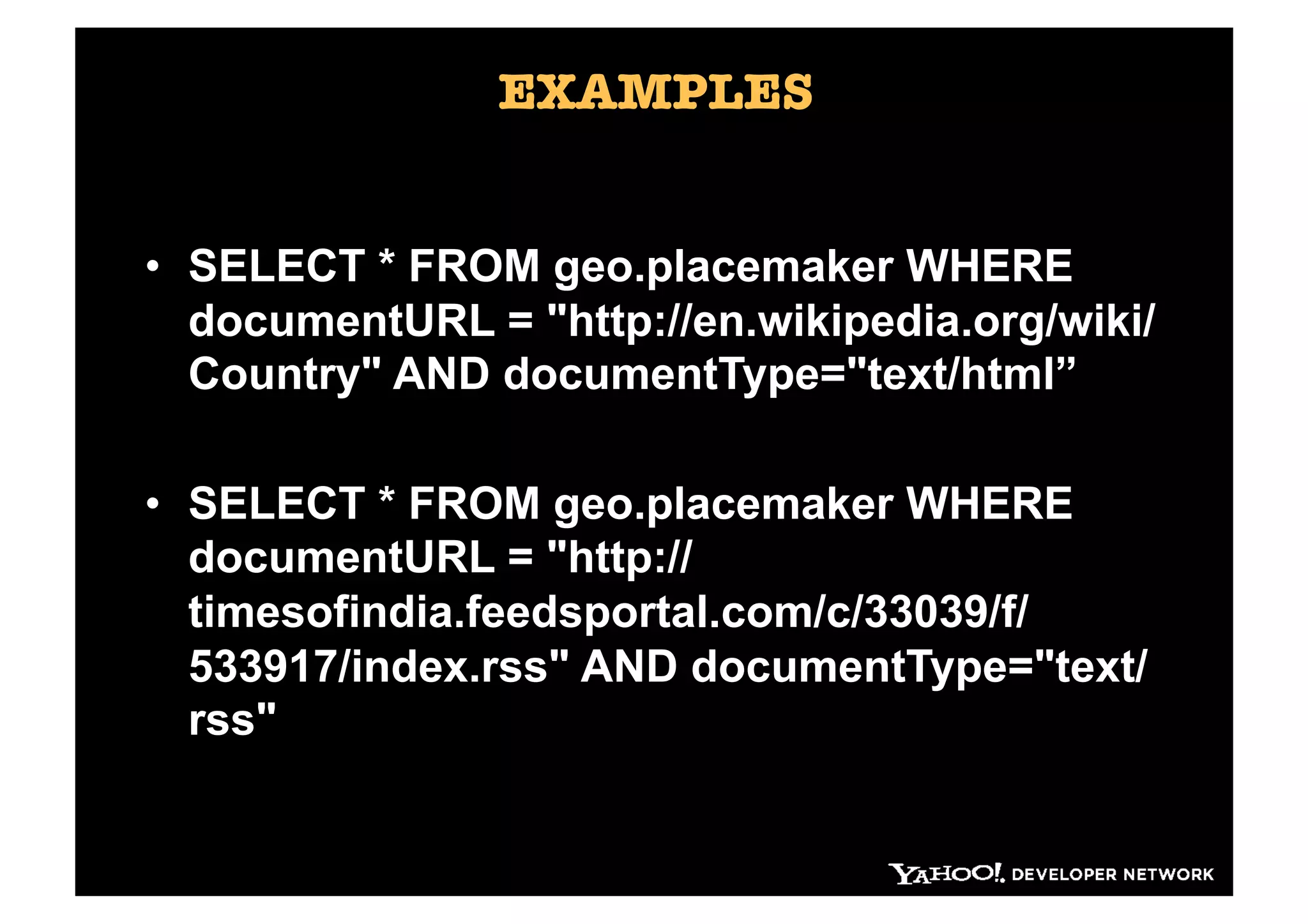 EXAMPLES


•  SELECT * FROM geo.placemaker WHERE
   documentURL = "http://en.wikipedia.org/wiki/
   Country" AND documentType="text/html”

•  SELECT * FROM geo.placemaker WHERE
   documentURL = "http://
   timesofindia.feedsportal.com/c/33039/f/
   533917/index.rss" AND documentType="text/
   rss"

     h"p://developer.yahoo.com/geo/placemaker/ 
 