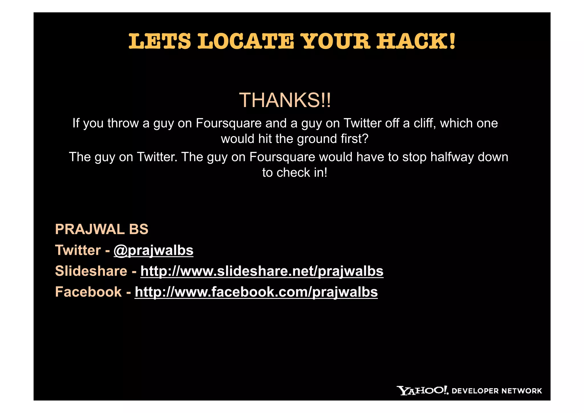 LETS LOCATE YOUR HACK!

                               THANKS!!
  If you throw a guy on Foursquare and a guy on Twitter off a cliff, which one
                            would hit the ground first?
  The guy on Twitter. The guy on Foursquare would have to stop halfway down
                                   to check in!



PRAJWAL BS
Twitter - @prajwalbs
Slideshare - http://www.slideshare.net/prajwalbs
Facebook - http://www.facebook.com/prajwalbs
 