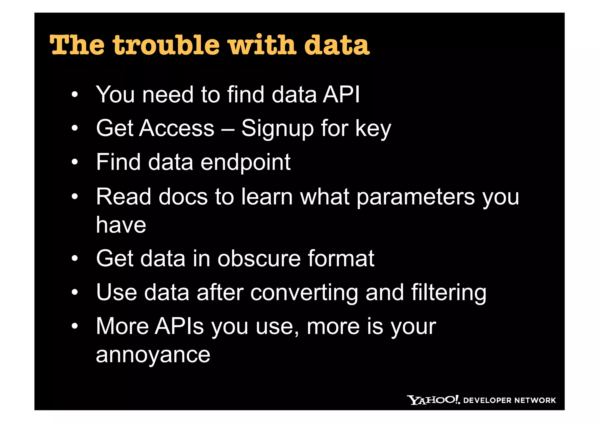 The trouble with data
 •  You need to find data API
 •  Get Access – Signup for key
 •  Find data endpoint
 •  Read docs to learn what parameters you
    have
 •  Get data in obscure format
 •  Use data after converting and filtering
 •  More APIs you use, more is your
    annoyance
 