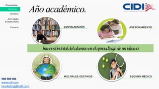 Presentación
Destinos
Servicios
Año académico.
CONVALIDACIÓN ASESORAMIENTO
MÚLTIPLES DESTINOS SEGURO MÉDICO
Presentación
Contacto
Servicios
Actividades
Extraescolares
Inmersióntotaldelalumnoenelaprendizajedeunidioma
900 900 401
www.cidi.com
marketing@cidi.com
 