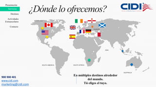NORTH AMERICA
SOUTH AMERICA SOUTH AFRICA
ASIA
EUROPE
AUSTRALIA
¿Dónde loofrecemos?
En múltiples destinos alrededor
del mundo.
Tú eliges el tuyo.
Presentación
Destinos
Contacto
Servicios
Actividades
Extraescolares
900 900 401
www.cidi.com
marketing@cidi.com
 