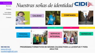 Presentación
Servicios
Destinos
Actividades
Extraescolares
Contacto
Nuestras señasdeidentidad
2010 2011 2012 2013 2014
PERSONAL
CUALIFICADO
CALIDAD
SERVICIO
INTEGRAL
SERIEDAD
CONFIANZA
PROGRAMAS FORMATIVOS DE MÁXIMA CALIDAD PARA LA JUVENTUD Y PARA
ADULTOS
900 900 401
www.cidi.com
marketing@cidi.com
 
