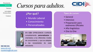 ¿Por qué?
• Mundo Laboral
• Conocimiento
• Personalizados
EN CIDI OFRECEMOS CURSOS
completamente personalizados y
orientados a los diferentes niveles
de conocimiento, y que se adaptan
a las necesidades de cada
estudiante.
Tipos de cursos:
• General
• Intensivo
• Preparación para
exámenes Oficiales
• Año lingüístico
• One to One
Cursos para adultos.
Presentación
Destinos
Contacto
Servicios
Actividades
Extraescolares
900 900 401
www.cidi.com
marketing@cidi.com
 