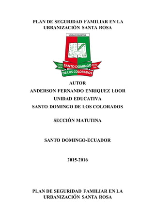 PLAN DE SEGURIDAD FAMILIAR EN LA
URBANIZACIÓN SANTA ROSA
AUTOR
ANDERSON FERNANDO ENRIQUEZ LOOR
UNIDAD EDUCATIVA
SANTO DOMINGO DE LOS COLORADOS
SECCIÓN MATUTINA
SANTO DOMINGO-ECUADOR
2015-2016
PLAN DE SEGURIDAD FAMILIAR EN LA
URBANIZACIÓN SANTA ROSA
 
