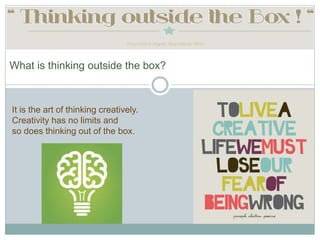 What is thinking outside the box?
It is the art of thinking creatively.
Creativity has no limits and
so does thinking out of the box.
 