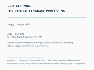 deep learning
for natural language processing
Sergey I. Nikolenko1,2
AINL FRUCT 2016
St. Petersburg, November 10, 2016
1
Laboratory for Internet Studies, NRU Higher School of Economics, St. Petersburg
2
Steklov Institute of Mathematics at St. Petersburg
Random facts: November 10 is the UNESCO World Science Day for Peace and Development;
on November 10, 1871, Henry Morton Stanley correctly presumed he ﬁnally found Dr. Livingstone
 