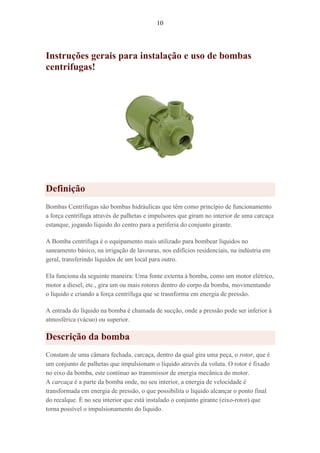 10
Instruções gerais para instalação e uso de bombas
centrifugas!
Definição
Bombas Centrífugas são bombas hidráulicas que têm como princípio de funcionamento
a força centrífuga através de palhetas e impulsores que giram no interior de uma carcaça
estanque, jogando líquido do centro para a periferia do conjunto girante.
A Bomba centrífuga é o equipamento mais utilizado para bombear líquidos no
saneamento básico, na irrigação de lavouras, nos edifícios residenciais, na indústria em
geral, transferindo líquidos de um local para outro.
Ela funciona da seguinte maneira: Uma fonte externa à bomba, como um motor elétrico,
motor a diesel, etc., gira um ou mais rotores dentro do corpo da bomba, movimentando
o líquido e criando a força centrífuga que se trasnforma em energia de pressão.
A entrada do líquido na bomba é chamada de sucção, onde a pressão pode ser inferior à
atmosférica (vácuo) ou superior.
Descrição da bomba
Constam de uma câmara fechada, carcaça, dentro da qual gira uma peça, o rotor, que é
um conjunto de palhetas que impulsionam o líquido através da voluta. O rotor é fixado
no eixo da bomba, este contínuo ao transmissor de energia mecânica do motor.
A carcaça é a parte da bomba onde, no seu interior, a energia de velocidade é
transformada em energia de pressão, o que possibilita o líquido alcançar o ponto final
do recalque. É no seu interior que está instalado o conjunto girante (eixo-rotor) que
torna possível o impulsionamento do líquido.
 