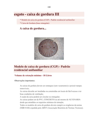 100
esgoto - caixa de gordura III
* Modelo de caixa de gordura (CGP) - Padrão residencial unifamiliar
* Caixa de Gordura (base retangular)
A caixa de gordura...
Modelo de caixa de gordura (CGP) - Padrão
residencial unifamiliar
Volume de retenção mínimo - 18 Litros
Observações importantes:
As caixas de gordura devem ser estanques (sem vazamentos) e possuir tampas
removíveis;
As caixas deverão ser instaladas ou construídas em locais de fácil acesso e ter
boas condições de ventilação;
A seção da caixa poderá ser circular ou retangular;
As caixas podem ser de PVC, CONCRETO ou até mesmo de ALVENARIA
desde que atendidos os requisitos mínimos de retenção;
Todos os modelos de caixa de gordura devem cumprir as exigências da norma
(NBR 8160) expedida pela ABNT (Associação Brasileira de Normas Técnicas);
 