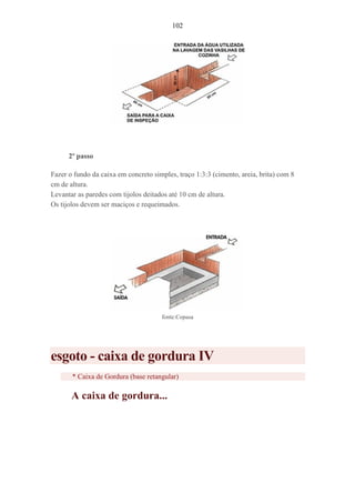 102
2º passo
Fazer o fundo da caixa em concreto simples, traço 1:3:3 (cimento, areia, brita) com 8
cm de altura.
Levantar as paredes com tijolos deitados até 10 cm de altura.
Os tijolos devem ser maciços e requeimados.
fonte:Copasa
esgoto - caixa de gordura IV
* Caixa de Gordura (base retangular)
A caixa de gordura...
 