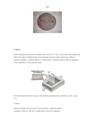 103
3º passo
Fazer uma placa de concreto simples, com 30 cm x 37 cm x 2 cm, que será a parede de
sifão. Essa placa também pode ser de qualquer tipo de pedra, desde que tenha as
mesmas medidas. A pedra ardósia é a mais usada. Assentar a placa sobre as paredes a
13cm acabados (*) da saída da caixa.
(*) revestimento interno da caixa: massa forte (argamassa de cimento e areia, traço
1:3).
4º passo
Subir as paredes da caixa até 32 cm de altura, a partir do fundo.
Assentar o tubo de 100 mm, saindo para a caixa de inspeção.
 