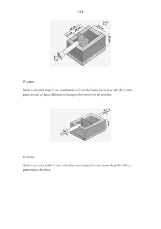 104
5º passo
Subir as paredes mais 5 cm, assentando a 37 cm do fundo da caixa o tubo de 50 mm
para entrada de água utilizada na lavagem dos utensílios de cozinha.
6º passo
Subir as paredes mais 10 cm e chumbar uma tampa de concreto ou de pedra sobre a
parte menor da caixa.
 
