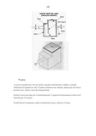 106
9º passo
A caixa de gordura deve ter seu fundo e paredes perfeitamente vedados, evitando
infiltração de líquidos no solo. Visando confirmar essa vedação, depois que ela estiver
pronta e seca, realize o teste de estanqueidade.
Encha a caixa com água até o transbordamento. A água deverá permanecer neste nível
máximo por 15 minutos.
Se não houver vazamentos, aterre as laterais da caixa e solicite a vistoria.
 