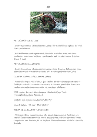 108
ALTURA DE SUCÇÃO (AS)
- Desnível geométrico (altura em metros), entre o nível dinâmico da captação e o bocal
de sucção da bomba.
OBS.: Em bombas centrífugas normais, instaladas ao nível do mar e com fluído
bombeado a temperatura ambiente, esta altura não pode exceder 8 metros de coluna
d’agua (8 mca).
ALTURA DE RECALQUE (AR)
- Desnível geométrico (altura em metros), entre o bocal de sucção da bomba e o ponto
de maior elevação do fluído até o destino final da instalação (reservatório, etc.).
ALTURA MANOMÉTRICA TOTAL (AMT)
- Altura total exigida pelo sistema, a qual a bomba deverá ceder energia suficiente ao
fluído para vencê-la. Leva-se em consideração os desníveis geométricos de sucção e
recalque e as perdas de carga por atrito em conexões e tubulações.
AMT = Altura Sucção + Altura Recalque + Perdas de Carga Totais
(Tubulações/Conexões e Acessórios)
Unidades mais comuns: mca, Kgf/cm² , Lbs/Pol²
Onde: 1 Kgf/cm² = 10 mca = 14,22 Lbs/Pol²
PERDA DE CARGA NAS TUBULAÇÕES
- Atrito exercido na parede interna do tubo quando da passagem do fluído pelo seu
interior. É mensurada obtendo-se, através de coeficientes, um valor percentual sobre o
comprimento total da tubulação, em função do diâmetro interno da tubulação e da vazão
desejada.
 