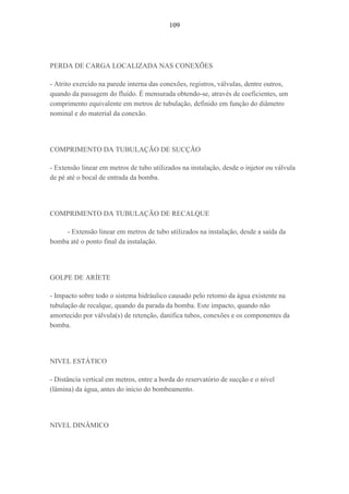 109
PERDA DE CARGA LOCALIZADA NAS CONEXÕES
- Atrito exercido na parede interna das conexões, registros, válvulas, dentre outros,
quando da passagem do fluído. É mensurada obtendo-se, através de coeficientes, um
comprimento equivalente em metros de tubulação, definido em função do diâmetro
nominal e do material da conexão.
COMPRIMENTO DA TUBULAÇÃO DE SUCÇÃO
- Extensão linear em metros de tubo utilizados na instalação, desde o injetor ou válvula
de pé até o bocal de entrada da bomba.
COMPRIMENTO DA TUBULAÇÃO DE RECALQUE
- Extensão linear em metros de tubo utilizados na instalação, desde a saída da
bomba até o ponto final da instalação.
GOLPE DE ARÍETE
- Impacto sobre todo o sistema hidráulico causado pelo retomo da água existente na
tubulação de recalque, quando da parada da bomba. Este impacto, quando não
amortecido por válvula(s) de retenção, danifica tubos, conexões e os componentes da
bomba.
NIVEL ESTÁTICO
- Distância vertical em metros, entre a borda do reservatório de sucção e o nível
(lâmina) da água, antes do início do bombeamento.
NIVEL DINÂMICO
 