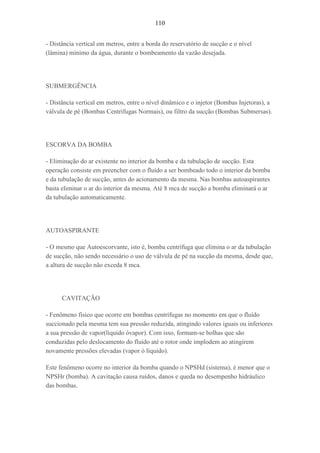 110
- Distância vertical em metros, entre a borda do reservatório de sucção e o nível
(lâmina) mínimo da água, durante o bombeamento da vazão desejada.
SUBMERGÊNCIA
- Distância vertical em metros, entre o nível dinâmico e o injetor (Bombas Injetoras), a
válvula de pé (Bombas Centrifugas Normais), ou filtro da sucção (Bombas Submersas).
ESCORVA DA BOMBA
- Eliminação do ar existente no interior da bomba e da tubulação de sucção. Esta
operação consiste em preencher com o fluído a ser bombeado todo o interior da bomba
e da tubulação de sucção, antes do acionamento da mesma. Nas bombas autoaspirantes
basta eliminar o ar do interior da mesma. Até 8 mca de sucção a bomba eliminará o ar
da tubulação automaticamente.
AUTOASPIRANTE
- O mesmo que Autoescorvante, isto é, bomba centrífuga que elimina o ar da tubulação
de sucção, não sendo necessário o uso de válvula de pé na sucção da mesma, desde que,
a altura de sucção não exceda 8 mca.
CAVITAÇÃO
- Fenômeno físico que ocorre em bombas centrífugas no momento em que o fluído
succionado pela mesma tem sua pressão reduzida, atingindo valores iguais ou inferiores
a sua pressão de vapor(líquido óvapor). Com isso, formam-se bolhas que são
conduzidas pelo deslocamento do fluído até o rotor onde implodem ao atingirem
novamente pressões elevadas (vapor ó líquido).
Este fenômeno ocorre no interior da bomba quando o NPSHd (sistema), é menor que o
NPSHr (bomba). A cavitação causa ruídos, danos e queda no desempenho hidráulico
das bombas.
 