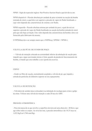 111
NPSH - Sigla da expressão inglesa -Net Positive Suction Head a qual divide-se em:
NPSH disponível - Pressão absoluta por unidade de peso existente na sucção da bomba
(entrada do rotor), a qual deve ser superior a pressão de vapor do fluído bombeado, e
cujo valor depende das características do sistema e do fluído;
NPSH requerido - Pressão absoluta mínima por unidade de peso, a qual deverá ser
superior a pressão de vapor do fluído bombeado na sucção da bomba (entrada de rotor)
para que não haja cavitação. Este valor depende das características da bomba e deve ser
fornecido pelo fabricante da mesma;
O NPSHdisp deve ser sempre maior que o NSPHreq ( NPSHd > NPSHr )
VÁLVULA DE PÉ OU DE FUNDO DE POÇO
— Válvula de retenção colocada na extremidade inferior da tubulação de sucção para
impedir que a água succionada retorne à fonte quando da parada do funcionamento da
bomba, evitando que esta trabalhe a seco (perda da escorva).
CRIVO
- Grade ou filtro de sucção, normalmente acoplado a válvula de pé, que impede a
entrada de partículas de diâmetro superior ao seu espaçamento.
VÁLVULA DE RETENÇÃO
- Válvula(s) de sentido único colocada(s) na tubulação de recalque para evitar o golpe
de aríete. Utilizar uma válvula de retenção a cada 20 mca de AMT.
PRESSÃO ATMOSFÉRICA
- Peso da massa de ar que envolve a superfície da terra até uma altura de ± 80 Km e que
age sobre todos os corpos. Ao nível do mar, a pressão atmosférica é de 10,33 mca ou
1,033 Kgf/cm² (760 mm/Hg).
 