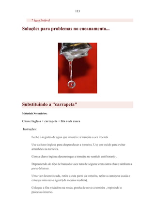 113
* água Potável
Soluções para problemas no encanamento...
Substituindo a "carrapeta"
Materiais Necessários:
Chave Inglesa + carrapeta + fita veda rosca
Instruções:
Feche o registro de água que abastece a torneira a ser trocada.
Use a chave inglesa para desparafusar a torneira. Use um tecido para evitar
arranhões na torneira.
Com a chave inglesa desenrosque a torneira no sentido anti horario .
Dependendo do tipo de bancada voce tera de segurar com outra chave tambem a
parte debaixo.
Uma vez desenroscada, retire a esta parte da torneira, retire a carrapeta usada e
coloque uma nova igual (da mesma medida).
Coloque a fita vedadora na rosca, ponha de novo a torneira , repetindo o
processo inverso.
 