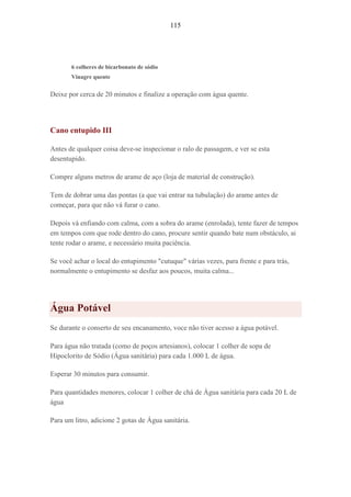 115
6 colheres de bicarbonato de sódio
Vinagre quente
Deixe por cerca de 20 minutos e finalize a operação com água quente.
Cano entupido III
Antes de qualquer coisa deve-se inspecionar o ralo de passagem, e ver se esta
desentupido.
Compre alguns metros de arame de aço (loja de material de construção).
Tem de dobrar uma das pontas (a que vai entrar na tubulação) do arame antes de
começar, para que não vá furar o cano.
Depois vá enfiando com calma, com a sobra do arame (enrolada), tente fazer de tempos
em tempos com que rode dentro do cano, procure sentir quando bate num obstáculo, ai
tente rodar o arame, e necessário muita paciência.
Se você achar o local do entupimento "cutuque" várias vezes, para frente e para trás,
normalmente o entupimento se desfaz aos poucos, muita calma...
Água Potável
Se durante o conserto de seu encanamento, voce não tiver acesso a água potável.
Para água não tratada (como de poços artesianos), colocar 1 colher de sopa de
Hipoclorito de Sódio (Água sanitária) para cada 1.000 L de água.
Esperar 30 minutos para consumir.
Para quantidades menores, colocar 1 colher de chá de Água sanitária para cada 20 L de
água
Para um litro, adicione 2 gotas de Água sanitária.
 