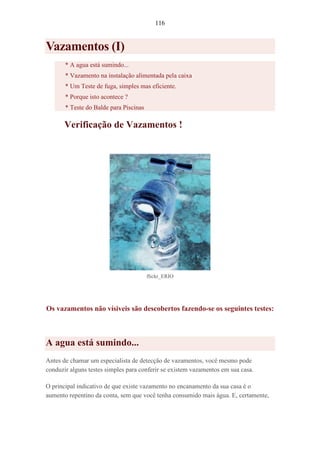 116
Vazamentos (I)
* A agua está sumindo...
* Vazamento na instalação alimentada pela caixa
* Um Teste de fuga, simples mas eficiente.
* Porque isto acontece ?
* Teste do Balde para Piscinas
Verificação de Vazamentos !
flickr_ERIO
Os vazamentos não vísiveis são descobertos fazendo-se os seguintes testes:
A agua está sumindo...
Antes de chamar um especialista de detecção de vazamentos, você mesmo pode
conduzir alguns testes simples para conferir se existem vazamentos em sua casa.
O principal indicativo de que existe vazamento no encanamento da sua casa é o
aumento repentino da conta, sem que você tenha consumido mais água. E, certamente,
 