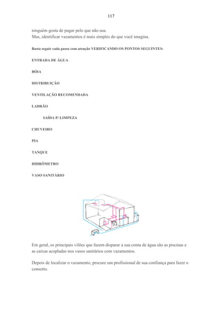 117
ninguém gosta de pagar pelo que não usa.
Mas, identificar vazamentos é mais simples do que você imagina.
Basta seguir cada passo com atenção VERIFICANDO OS PONTOS SEGUINTES:
ENTRADA DE ÁGUA
BÓIA
DISTRIBUIÇÃO
VENTILAÇÃO RECOMENDADA
LADRÃO
SAÍDA P/ LIMPEZA
CHUVEIRO
PIA
TANQUE
HIDRÔMETRO
VASO SANITÁRIO
Em geral, os principais vilões que fazem disparar a sua conta de água são as piscinas e
as caixas acopladas nos vasos sanitários com vazamentos.
Depois de localizar o vazamento, procure um profissional de sua confiança para fazer o
conserto.
 