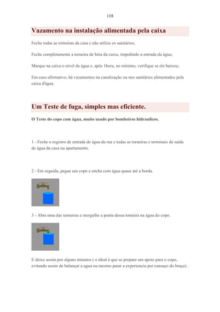 118
Vazamento na instalação alimentada pela caixa
Feche todas as torneiras da casa e não utilize os sanitários;
Feche completamente a torneira de bóia da caixa, impedindo a entrada da água;
Marque na caixa o nível da água e, após 1hora, no mínimo, verifique se ele baixou;
Em caso afirmativo, há vazamentos na canalização ou nos sanitários alimentados pela
caixa d'água.
Um Teste de fuga, simples mas eficiente.
O Teste do copo com água, muito usado por bombeiros hidraulicos.
1 - Feche o registro de entrada de água da rua e todas as torneiras e terminais de saída
de água da casa ou apartamento.
2 - Em seguida, pegue um copo e encha com água quase até a borda.
3 - Abra uma das torneiras e mergulhe a ponta dessa torneira na água do copo.
E deixe assim por alguns minutos ( o ideal é que se prepare um apoio para o copo,
evitando assim de balançar a agua ou mesmo parar a experiencia por cansaço do braço) .
 
