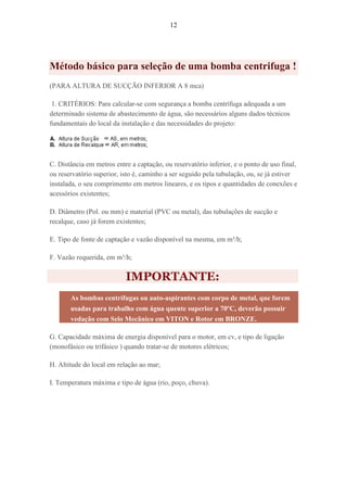 12
Método básico para seleção de uma bomba centrifuga !
(PARA ALTURA DE SUCÇÃO INFERIOR A 8 mca)
1. CRITÉRIOS: Para calcular-se com segurança a bomba centrífuga adequada a um
determinado sistema de abastecimento de água, são necessários alguns dados técnicos
fundamentais do local da instalação e das necessidades do projeto:
C. Distância em metros entre a captação, ou reservatório inferior, e o ponto de uso final,
ou reservatório superior, isto é, caminho a ser seguido pela tubulação, ou, se já estiver
instalada, o seu comprimento em metros lineares, e os tipos e quantidades de conexões e
acessórios existentes;
D. Diâmetro (Pol. ou mm) e material (PVC ou metal), das tubulações de sucção e
recalque, caso já forem existentes;
E. Tipo de fonte de captação e vazão disponível na mesma, em m³/h;
F. Vazão requerida, em m³/h;
IMPORTANTE:
As bombas centrífugas ou auto-aspirantes com corpo de metal, que forem
usadas para trabalho com água quente superior a 70ºC, deverão possuir
vedação com Selo Mecânico em VITON e Rotor em BRONZE.
G. Capacidade máxima de energia disponível para o motor, em cv, e tipo de ligação
(monofásico ou trifásico ) quando tratar-se de motores elétricos;
H. Altitude do local em relação ao mar;
I. Temperatura máxima e tipo de água (rio, poço, chuva).
 