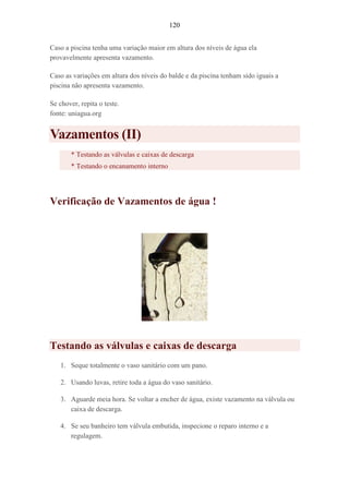 120
Caso a piscina tenha uma variação maior em altura dos níveis de água ela
provavelmente apresenta vazamento.
Caso as variações em altura dos níveis do balde e da piscina tenham sido iguais a
piscina não apresenta vazamento.
Se chover, repita o teste.
fonte: uniagua.org
Vazamentos (II)
* Testando as válvulas e caixas de descarga
* Testando o encanamento interno
Verificação de Vazamentos de água !
Testando as válvulas e caixas de descarga
1. Seque totalmente o vaso sanitário com um pano.
2. Usando luvas, retire toda a água do vaso sanitário.
3. Aguarde meia hora. Se voltar a encher de água, existe vazamento na válvula ou
caixa de descarga.
4. Se seu banheiro tem válvula embutida, inspecione o reparo interno e a
regulagem.
 
