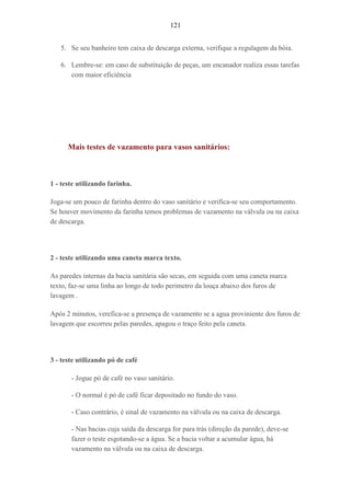 121
5. Se seu banheiro tem caixa de descarga externa, verifique a regulagem da bóia.
6. Lembre-se: em caso de substituição de peças, um encanador realiza essas tarefas
com maior eficiência
Mais testes de vazamento para vasos sanitários:
1 - teste utilizando farinha.
Joga-se um pouco de farinha dentro do vaso sanitário e verifica-se seu comportamento.
Se houver movimento da farinha temos problemas de vazamento na válvula ou na caixa
de descarga.
2 - teste utilizando uma caneta marca texto.
As paredes internas da bacia sanitária são secas, em seguida com uma caneta marca
texto, faz-se uma linha ao longo de todo perimetro da louça abaixo dos furos de
lavagem .
Após 2 minutos, verefica-se a presença de vazamento se a agua proviniente dos furos de
lavagem que escorreu pelas paredes, apagou o traço feito pela caneta.
3 - teste utilizando pó de café
- Jogue pó de café no vaso sanitário.
- O normal é pó de café ficar depositado no fundo do vaso.
- Caso contrário, é sinal de vazamento na válvula ou na caixa de descarga.
- Nas bacias cuja saída da descarga for para trás (direção da parede), deve-se
fazer o teste esgotando-se a água. Se a bacia voltar a acumular água, há
vazamento na válvula ou na caixa de descarga.
 
