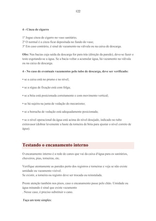 122
4 - Cinza de cigarro
1º Jogue cinza de cigarro no vaso sanitário;
2º O normal é a cinza ficar depositada no fundo do vaso;
3º Em caso contrário, é sinal de vazamento na válvula ou na caixa de descarga.
Obs: Nas bacias cuja saída da descarga for para trás (direção da parede), deve-se fazer o
teste esgotando-se a água. Se a bacia voltar a acumular água, há vazamento na válvula
ou na caixa de descarga.
4 - No caso de eventuais vazamentos pelo tubo de descarga, deve ser verificado:
• se a caixa está no prumo e no nível;
• se a régua de fixação está com folga;
• se a bóia está posicionada corretamente e com movimento vertical;
• se há sujeira na junta de vedação do mecanismo;
• se a borracha de vedação está adequadamente posicionada;
• se o nível operacional da água está acima do nível desejado, indicado no tubo
extravasor (dobrar levemente a haste da torneira de bóia para ajustar o nível correto de
água).
Testando o encanamento interno
O encanamento interno é a rede de canos que vai da caixa d¹água para os sanitários,
chuveiros, pias, torneiras, etc.
Verifique atentamente as paredes perto dos registros e torneiras e veja se não existe
umidade ou vazamento visível.
Se existir, a torneira ou registro deve ser trocada ou reinstalada.
Preste atenção também nos pisos, caso o encanamento passe pelo chão. Umidade ou
água minando é sinal que existe vazamento
. Nesse caso, é preciso substituir o cano.
Faça um teste simples:
 