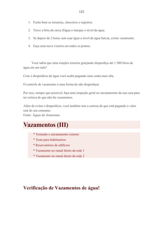 123
1. Feche bem as torneiras, chuveiros e registros.
2. Trave a bóia da caixa d'água e marque o nível da água.
3. Se depois de 2 horas sem usar água o nível da água baixar, existe vazamento.
4. Faça uma nova vistoria em todos os pontos.
Você sabia que uma simples torneira gotejando desperdiça até 1.500 litros de
água em um mês?
Com o desperdício de água você acaba pagando uma conta mais alta.
O controle de vazamento é uma forma de não desperdiçar
Por isso, sempre que possível, faça uma inspeção geral no encanamento da sua casa para
ter certeza de que não há vazamentos.
Além de evitar o desperdício, você também tem a certeza de que está pagando o valor
real do seu consumo.
Fonte: Águas do Amazonas
Vazamentos (III)
* Testando o encanamento externo
* Teste para hidrômetros
* Reservatórios de edifícios
* Vazamento no ramal direto da rede 1
* Vazamento no ramal direto da rede 2
Verificação de Vazamentos de água!
 