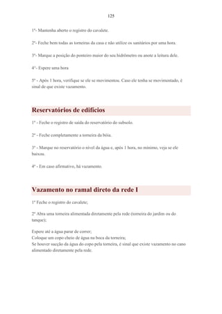 125
1º- Mantenha aberto o registro do cavalete.
2º- Feche bem todas as torneiras da casa e não utilize os sanitários por uma hora.
3º- Marque a posição do ponteiro maior do seu hidrômetro ou anote a leitura dele.
4°- Espere uma hora
5º - Após 1 hora, verifique se ele se movimentou. Caso ele tenha se movimentado, é
sinal de que existe vazamento.
Reservatórios de edifícios
1º - Feche o registro de saída do reservatório do subsolo.
2º - Feche completamente a torneira da bóia.
3º - Marque no reservatório o nível da água e, após 1 hora, no mínimo, veja se ele
baixou.
4º - Em caso afirmativo, há vazamento.
Vazamento no ramal direto da rede I
1º Feche o registro do cavalete;
2º Abra uma torneira alimentada diretamente pela rede (torneira do jardim ou do
tanque);
Espere até a água parar de correr;
Coloque um copo cheio de água na boca da torneira;
Se houver sucção da água do copo pela torneira, é sinal que existe vazamento no cano
alimentado diretamente pela rede.
 