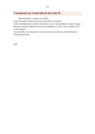 126
Vazamento no ramal direto da rede II
Mantenha aberto o registro do cavalete;
Feche bem todas as torneiras da casa e não utilize os sanitários
Feche completamente as torneiras de bóia das caixas, não permitindo a entrada de água;
Marque a posição do ponteiro maior do seu hidrômetro e, após 1 hora, verifique se ele
se movimentou;
Caso ele tenha se movimentado, é sinal que existe vazamento no ramal diretamente
alimentado pela rede.
FIM.
 