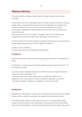 13
Motores elétricos
Os motores elétricos comerciais são do tipo de corrente contínua ou de corrente
alternada.
Os de contínua são pouco empregados (cerca de 5% das situações) tendo em vista que a
energia elétrica normalmente é fornecida em corrente alternada, necessitando estes,
portanto, de dispositivo de conversão de corrente de alternada para contínua
encarecendo o equipamento, além do próprio custo do motor ser mais alto que o de
corrente alternada.
Estes motivos tornam seu uso restrito a instalações especiais como para acionar
equipamentos que utilizam tração elétrica, guindastes, compressores, etc.
Os motores elétricos de corrente alternada usualmente utilizados para o acionamento de
bombas hidráulicas pertencem a uma das seguintes categorias:
a) motor síncrono polifásico;
b) motor assíncrono (ou de indução) nas especificações
Freqüência
No Brasil as redes de energia elétrica são projetadas para operarem com frequência de
60 Hz.
Tecnicamente os motores devem funcionar satisfatoriamente em um intervalo de 5%
da freqüência nominal.
Caso haja variação simultânea da tensão a somatória das duas variações (frequência +
voltagem) não deve ultrapassar 10%.
Acréscimos além destes valores podem provocar problemas irreparáveis ao
equipamento, tais como aumento excessivo da potência requerida, na corrente e
velocidade de rotação e redução nos conjugados e correntes de partida.
Rendimento
Rendimento de uma bomba é a relação entre a potência fornecida pela bomba ao líquido
(potência útil) e a cedida a bomba pelo eixo girante do motor (potência motriz).
Uma bomba recebe energia mecânica através de um eixo e consume parcela desta
energia no funcionamento de suas engrenagens, além do que parte da energia cedida
pelo rotor ao líquido perde-se no interior da própria bomba em conseqüência das perdas
 